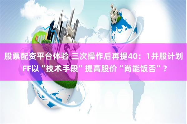 股票配资平台体验 三次操作后再提40：1并股计划 FF以“技术手段”提高股价“尚能饭否”？