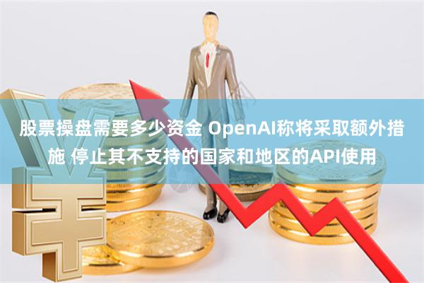 股票操盘需要多少资金 OpenAI称将采取额外措施 停止其不支持的国家和地区的API使用