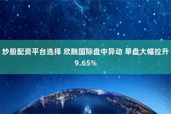 炒股配资平台选择 欣融国际盘中异动 早盘大幅拉升9.65%