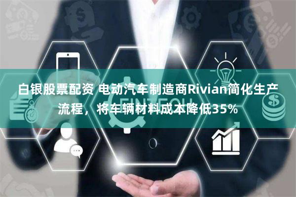 白银股票配资 电动汽车制造商Rivian简化生产流程，将车辆材料成本降低35%