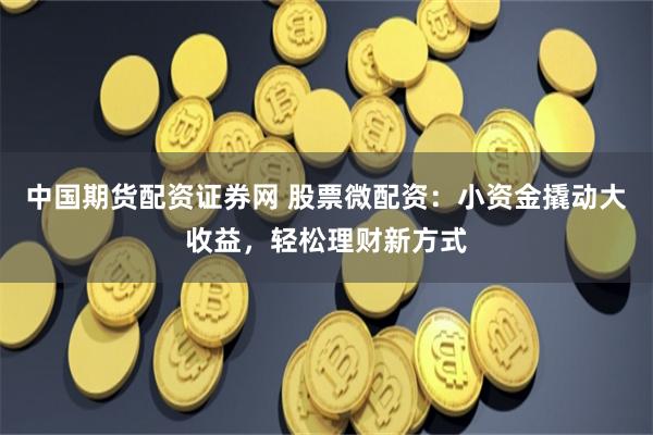 中国期货配资证券网 股票微配资：小资金撬动大收益，轻松理财新方式