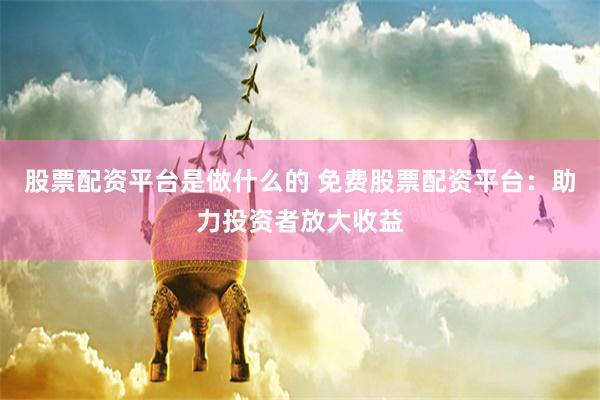 股票配资平台是做什么的 免费股票配资平台：助力投资者放大收益